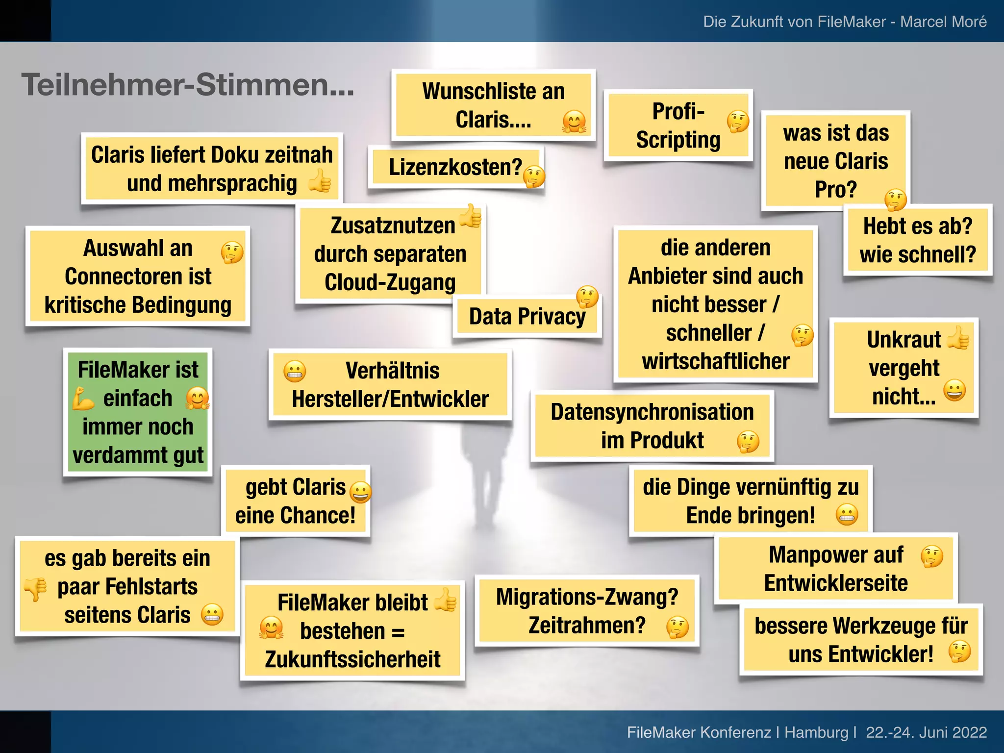 FileMaker Konferenz | Hamburg | 22.-24. Juni 2022
Die Zukunft von FileMaker - Marcel Moré
Claris liefert Doku zeitnah
und mehrsprachig
Zusatznutzen


durch separaten
Cloud-Zugang
Lizenzkosten?
Profi-
Scripting was ist das
neue Claris
Pro?
Data Privacy
Hebt es ab?


wie schnell?
Verhältnis


Hersteller/Entwickler
Datensynchronisation


im Produkt
die Dinge vernünftig zu
Ende bringen!
gebt Claris
eine Chance!
FileMaker bleibt
bestehen =
Zukunftssicherheit
Migrations-Zwang?


Zeitrahmen?
Auswahl an
Connectoren ist
kritische Bedingung
Manpower auf


Entwicklerseite
FileMaker ist
einfach
immer noch
verdammt gut
Unkraut
vergeht
nicht...
die anderen
Anbieter sind auch
nicht besser /
schneller /
wirtschaftlicher
es gab bereits ein
paar Fehlstarts
seitens Claris bessere Werkzeuge für
uns Entwickler!
Wunschliste an
Claris....
Teilnehmer-Stimmen...
👎
💪
👍
👍
👍
👍
🤔
🤗
😀
😬
😬
🤔
🤔
🤔
🤔
🤗 🤔
🤔
🤔
🤔
🤗
😀
😬
🤔
 
