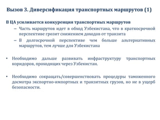 Вызов 3. Диверсификация транспортных маршрутов (1)
В ЦА усиливается конкуренция транспортных маршрутов
– Часть маршрутов идет в обход Узбекистана, что в краткосрочной
перспективе грозит снижением доходов от транзита
– В долгосрочной перспективе чем больше альтернативных
маршрутов, тем лучше для Узбекистана
• Необходимо дальше развивать инфраструктуру транспортных
коридоров, проходящих через Узбекистан.
• Необходимо сокращать/совершенствовать процедуры таможенного
досмотра экспортно-импортных и транзитных грузов, но не в ущерб
безопасности.
 