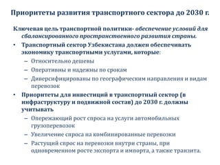 Приоритеты развития транспортного сектора до 2030 г.
Ключевая цель транспортной политики- обеспечение условий для
сбалансированного пространственного развития страны.
• Транспортный сектор Узбекистана должен обеспечивать
экономику транспортными услугами, которые:
– Относительно дешевы
– Оперативны и надежны по срокам
– Диверсифицированы по географическим направления и видам
перевозок
• Приоритеты для инвестиций в транспортный сектор (в
инфраструктуру и подвижной состав) до 2030 г. должны
учитывать
– Опережающий рост спроса на услуги автомобильных
грузоперевозок
– Увеличение спроса на комбинированные перевозки
– Растущий спрос на перевозки внутри страны, при
одновременном росте экспорта и импорта, а также транзита.
 