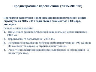 Среднесрочные перспективы (2015-2019гг.)
Программа развития и модернизации производственной инфра-
структуры на 2015-2019 годы общей стоимостью в 10 млрд.
долларов
Основные направления:
1. Дальнейшее развитие Узбекской национальной автомагистрали -
2400 км.
2. Дороги общего пользования- 299,5 км.
3. Новейшее оборудование дорожно-ремонтной техники- 993 единиц;
38 комплектов дорожно-строительной техники.
4. Развитие и электрификация железнодорожных коммуникаций -13
инвестпроектов.
 