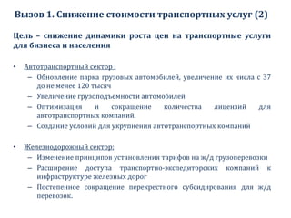 Вызов 1. Снижение стоимости транспортных услуг (2)
Цель – снижение динамики роста цен на транспортные услуги
для бизнеса и населения
• Автотранспортный сектор :
– Обновление парка грузовых автомобилей, увеличение их числа с 37
до не менее 120 тысяч
– Увеличение грузоподъемности автомобилей
– Оптимизация и сокращение количества лицензий для
автотранспортных компаний.
– Создание условий для укрупнения автотранспортных компаний
• Железнодорожный сектор:
– Изменение принципов установления тарифов на ж/д грузоперевозки
– Расширение доступа транспортно-экспедиторских компаний к
инфраструктуре железных дорог
– Постепенное сокращение перекрестного субсидирования для ж/д
перевозок.
 