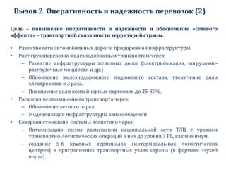 Вызов 2. Оперативность и надежность перевозок (2)
Цель – повышение оперативности и надежности и обеспечение «сетевого
эффекта» – транспортной связанности территорий страны.
• Развитие сети автомобильных дорог и придорожной инфраструктуры.
• Рост грузоперевозок железнодорожным транспортом через:
– Развитие инфраструктуры железных дорог (электрификация, погрузочно-
разгрузочные мощности и др.)
– Обновление железнодорожного подвижного состава, увеличение доли
электровозов в 3 раза.
– Повышение доли контейнерных перевозок до 25-30%.
• Расширение авиационного транспорта через:
– Обновление летного парка
– Модернизация инфраструктуры авиасообщений
• Совершенствование системы логистики через:
– Оптимизацию схемы размещения национальной сети ТЛЦ с уровнем
транспортно-логистических операций в них до уровня 3 PL, как минимум.
– создание 5-6 крупных терминалов (интермодальных логистических
центров) в приграничных транспортных узлах страны (в формате «сухой
порт»).
 