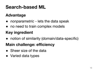 Search-based ML 
Advantage 
● nonparametric - lets the data speak 
● no need to train complex models 
Key ingredient 
● notion of similarity (domain/data-specific) 
Main challenge: efficiency 
● Sheer size of the data 
● Varied data types 
10 
 