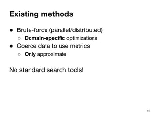 Existing methods 
● Brute-force (parallel/distributed) 
○ Domain-specific optimizations 
● Coerce data to use metrics 
○ Only approximate 
No standard search tools! 
16 
 