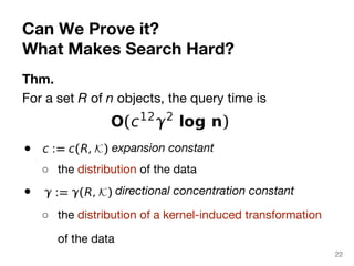 Can We Prove it? 
What Makes Search Hard? 
Thm. 
For a set R of n objects, the query time is 
● expansion constant 
○ the distribution of the data 
● directional concentration constant 
○ the distribution of a kernel-induced transformation 
of the data 
22 
 
