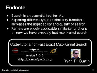 Endnote 
● Search is an essential tool for ML 
● Exploring different types of similarity functions 
increases the applicability and quality of search 
● Kernels are widely applicable similarity functions 
○ now we have provably fast max kernel search 
Code/tutorial for Fast Exact Max-Kernel Search 
23 
version 1.0.5 
http://www.mlpack.org Ryan R. Curtin 
Email: pari@skytree.net 
