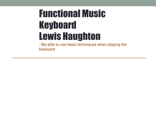 Functional Music
Keyboard
Lewis Haughton
- Be able to use basic techniques when playing the
keyboard
 
