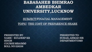 BABASAHEB BHIMRAO
AMBEDKAR
UNIVERSITY,LUCKNOW
SUBJECT:FINACIAL MANAGEMENT
TOPIC: THE COST OF PREFARENCE SHARE
PRESENTED BY:
NAME: : KULDEEP KR
SINGH
COURSE:MBA(MM)
ROLL NO:226236
PRESENTED TO:
SUHAIL AHMAD SIR
DEPARTMENT:DMS
 