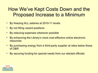 How We’ve Kept Costs Down and the Proposed Increase to a Minimum By freezing ALL salaries at 2010-11 levels By not filling vacant positions By reducing expenses wherever possible By enhancing the Library’s more cost-effective online electronic resources By purchasing energy from a third-party supplier at rates below those of O&R By securing funding for special needs from our elected officials 