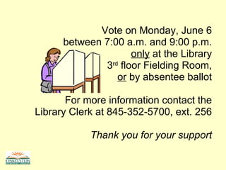 Vote on Monday, June 6 between 7:00 a.m. and 9:00 p.m. only  at the Library 3 rd  floor Fielding Room, or  by absentee ballot For more information contact the Library Clerk at 845-352-5700, ext. 256 Thank you for your support 
