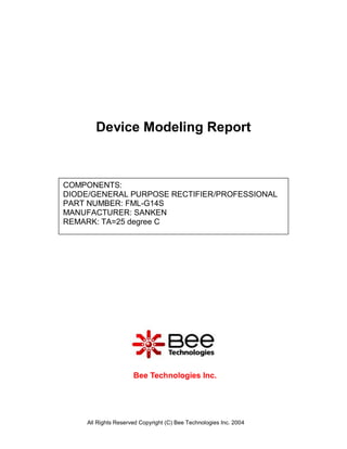 Device Modeling Report



COMPONENTS:
DIODE/GENERAL PURPOSE RECTIFIER/PROFESSIONAL
PART NUMBER: FML-G14S
MANUFACTURER: SANKEN
REMARK: TA=25 degree C




                     Bee Technologies Inc.




    All Rights Reserved Copyright (C) Bee Technologies Inc. 2004
 