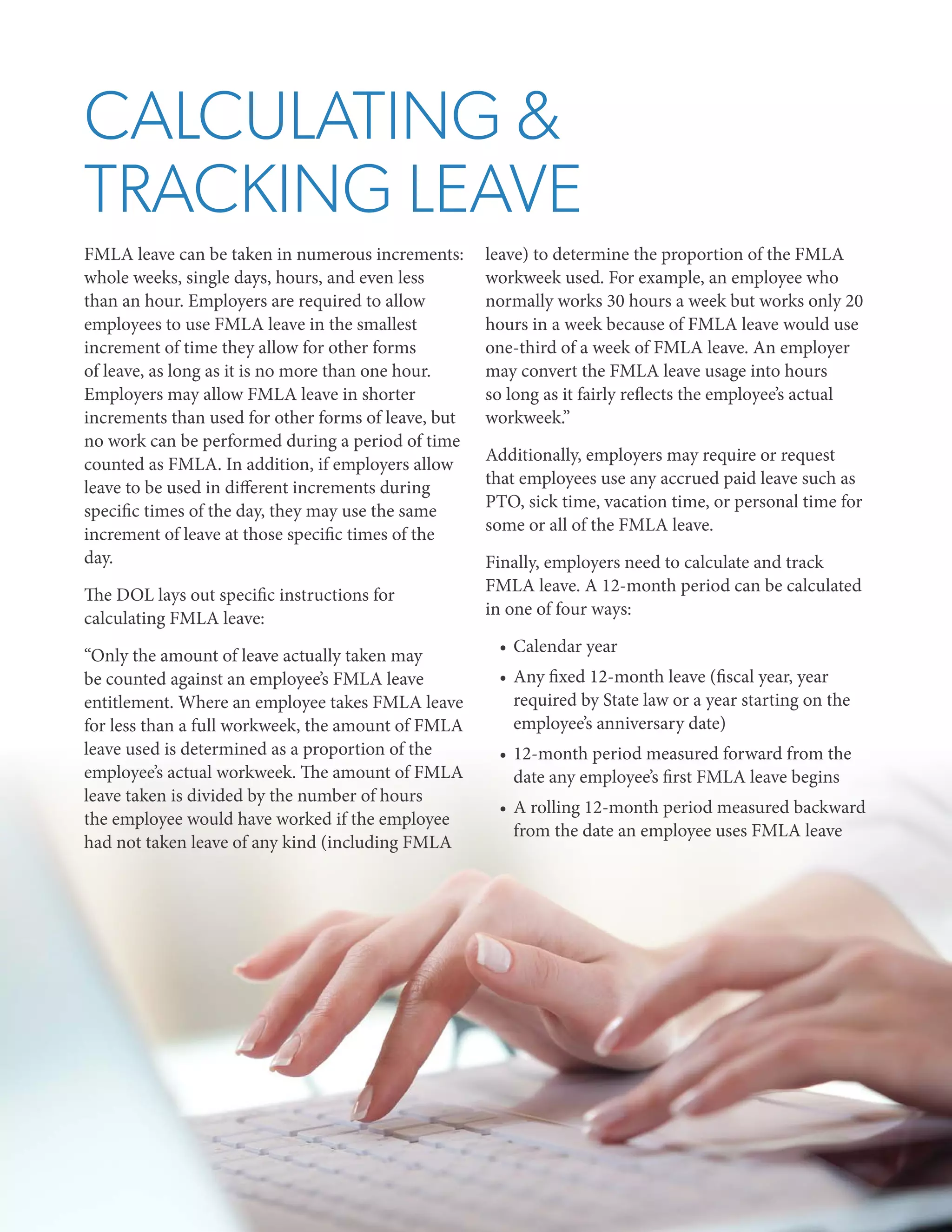 CALCULATING &
TRACKING LEAVE
FMLA leave can be taken in numerous increments:
whole weeks, single days, hours, and even less
than an hour. Employers are required to allow
employees to use FMLA leave in the smallest
increment of time they allow for other forms
of leave, as long as it is no more than one hour.
Employers may allow FMLA leave in shorter
increments than used for other forms of leave, but
no work can be performed during a period of time
counted as FMLA. In addition, if employers allow
leave to be used in different increments during
specific times of the day, they may use the same
increment of leave at those specific times of the
day.
The DOL lays out specific instructions for
calculating FMLA leave:
“Only the amount of leave actually taken may
be counted against an employee’s FMLA leave
entitlement. Where an employee takes FMLA leave
for less than a full workweek, the amount of FMLA
leave used is determined as a proportion of the
employee’s actual workweek. The amount of FMLA
leave taken is divided by the number of hours
the employee would have worked if the employee
had not taken leave of any kind (including FMLA

leave) to determine the proportion of the FMLA
workweek used. For example, an employee who
normally works 30 hours a week but works only 20
hours in a week because of FMLA leave would use
one-third of a week of FMLA leave. An employer
may convert the FMLA leave usage into hours
so long as it fairly reflects the employee’s actual
workweek.”
Additionally, employers may require or request
that employees use any accrued paid leave such as
PTO, sick time, vacation time, or personal time for
some or all of the FMLA leave.
Finally, employers need to calculate and track
FMLA leave. A 12-month period can be calculated
in one of four ways:
•	 Calendar year
•	 Any fixed 12-month leave (fiscal year, year
required by State law or a year starting on the
employee’s anniversary date)
•	 12-month period measured forward from the
date any employee’s first FMLA leave begins
•	 A rolling 12-month period measured backward
from the date an employee uses FMLA leave

 