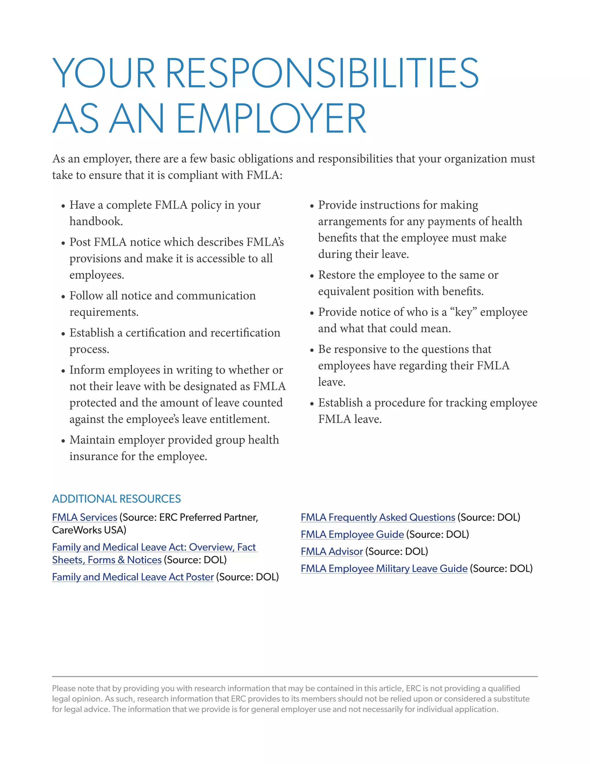 YOUR RESPONSIBILITIES
AS AN EMPLOYER
As an employer, there are a few basic obligations and responsibilities that your organization must
take to ensure that it is compliant with FMLA:
•	Have a complete FMLA policy in your
handbook.
•	Post FMLA notice which describes FMLA’s
provisions and make it is accessible to all
employees.
•	Follow all notice and communication
requirements.
•	Establish a certification and recertification
process.
•	Inform employees in writing to whether or
not their leave with be designated as FMLA
protected and the amount of leave counted
against the employee’s leave entitlement.

•	Provide instructions for making
arrangements for any payments of health
benefits that the employee must make
during their leave.
•	Restore the employee to the same or
equivalent position with benefits.
•	Provide notice of who is a “key” employee
and what that could mean.
•	Be responsive to the questions that
employees have regarding their FMLA
leave.
•	Establish a procedure for tracking employee
FMLA leave.

•	Maintain employer provided group health
insurance for the employee.
ADDITIONAL RESOURCES
FMLA Services (Source: ERC Preferred Partner,
CareWorks USA)

FMLA Frequently Asked Questions (Source: DOL)

Family and Medical Leave Act: Overview, Fact
Sheets, Forms & Notices (Source: DOL)

FMLA Advisor (Source: DOL)

Family and Medical Leave Act Poster (Source: DOL)

FMLA Employee Guide (Source: DOL)
FMLA Employee Military Leave Guide (Source: DOL)

Please note that by providing you with research information that may be contained in this article, ERC is not providing a qualified
legal opinion. As such, research information that ERC provides to its members should not be relied upon or considered a substitute
for legal advice. The information that we provide is for general employer use and not necessarily for individual application.

 