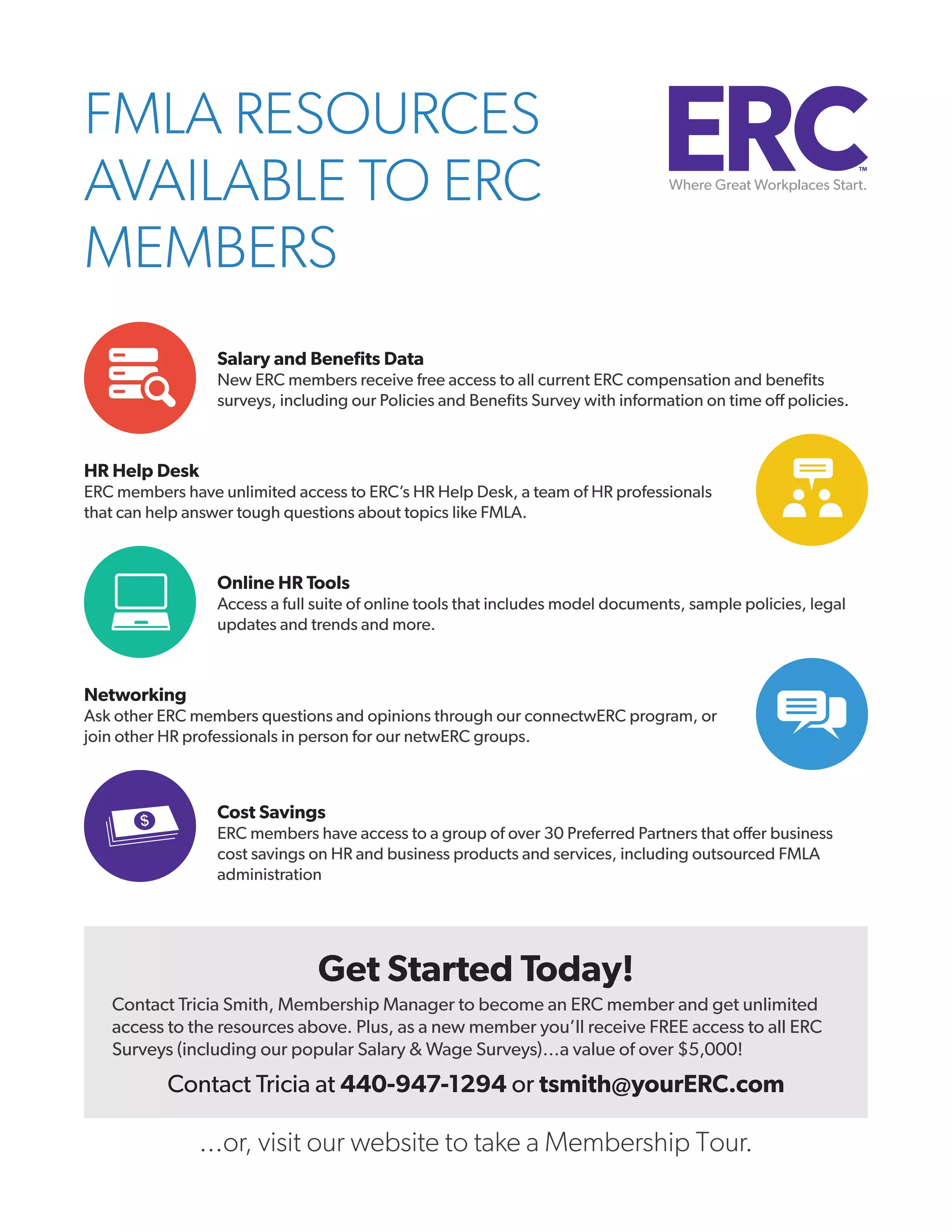 FMLA RESOURCES
AVAILABLE TO ERC
MEMBERS
Salary and Benefits Data
New ERC members receive free access to all current ERC compensation and benefits
surveys, including our Policies and Benefits Survey with information on time off policies.

HR Help Desk
ERC members have unlimited access to ERC’s HR Help Desk, a team of HR professionals
that can help answer tough questions about topics like FMLA.

Online HR Tools
Access a full suite of online tools that includes model documents, sample policies, legal
updates and trends and more.

Networking
Ask other ERC members questions and opinions through our connectwERC program, or
join other HR professionals in person for our netwERC groups.

Cost Savings
ERC members have access to a group of over 30 Preferred Partners that offer business
cost savings on HR and business products and services, including outsourced FMLA
administration

Get Started Today!
Contact Tricia Smith, Membership Manager to become an ERC member and get unlimited
access to the resources above. Plus, as a new member you’ll receive FREE access to all ERC
Surveys (including our popular Salary & Wage Surveys)…a value of over $5,000!

Contact Tricia at 440-947-1294 or tsmith@yourERC.com

...or, visit our website to take a Membership Tour.

 