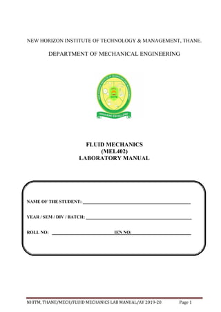 NHITM, THANE/MECH/FLUID MECHANICS LAB MANUAL/AY 2019-20 Page 1
NAME OF THE STUDENT:
YEAR / SEM / DIV / BATCH:
ROLL NO: IEN NO:
NEW HORIZON INSTITUTE OF TECHNOLOGY & MANAGEMENT, THANE.
DEPARTMENT OF MECHANICAL ENGINEERING
FLUID MECHANICS
(MEL402)
LABORATORY MANUAL
 
