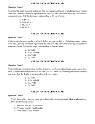 CEL 204 FLUID MECHANICS LAB
Question Code: 1
Calibrate the given triangular notch and find its average coefficient of discharge under various
flow rates. Assume calibration equation of the form Q = KHn
. Draw the following characteristic
curves and hence find the discharge corresponding to 1.5 cm of water.
a. Cd Vs H
b. ln Qa Vs ln H
c. Qcal Vs H
d. Qa Vs H
CEL 204 FLUID MECHANICS LAB
Question Code: 2
Calibrate the given rectangular notch and find its average coefficient of discharge under various
flow rates. Assume calibration equation of the form Q = KHn
. Draw the following characteristic
curves and hence find the discharge corresponding to 2 cm of water.
a. Cd Vs H
b. ln Qa Vs ln H
c. Qcal Vs H
d. Qa Vs H
CEL 204 FLUID MECHANICS LAB
Question Code: 3
Calibrate the given venturi meter and find its average coefficient of discharge under various flow
rates. Assume calibration equation of the form Q = KHn
. Draw the following characteristic curves
and hence find the discharge corresponding to 2 cm of water.
a. Cd Vs H
b. ln Qa Vs ln H
c. Qcal Vs H
d. Qa Vs H
CEL 204 FLUID MECHANICS LAB
Question Code: 4 .
Verify Bernoulli’s theorem using given Bernoulli’s apparatus under High head condition.
Draw the following curves.
a. Pressure head Vs Duct Number
b. Velocity head Vs Duct Number
c. Total head Vs duct number
 