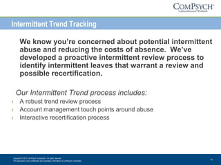 Copyright © 2013 ComPsych Corporation. All rights reserved.
This document is the confidential and proprietary information of ComPsych Corporation.
10
Intermittent Trend Tracking
We know you’re concerned about potential intermittent
abuse and reducing the costs of absence. We’ve
developed a proactive intermittent review process to
identify intermittent leaves that warrant a review and
possible recertification.
Our Intermittent Trend process includes:
› A robust trend review process
› Account management touch points around abuse
› Interactive recertification process
 