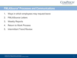 Copyright © 2013 ComPsych Corporation. All rights reserved.
This document is the confidential and proprietary information of ComPsych Corporation.
2
FMLASource®
Processes and Communications
1. Ways in which employees may request leave
2. FMLASource Letters
3. Weekly Reports
4. Return to Work Process
5. Intermittent Trend Review
 
