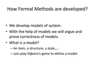 How Formal Methods are developed?
• We develop models of system.
• With the help of models we will argue and
prove correctness of models.
• What is a model?
– An item, a structure, a style,….
– Lets play Dijkstra’s game to define a model.
 