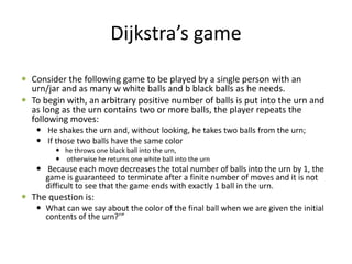 Dijkstra’s game
 Consider the following game to be played by a single person with an
urn/jar and as many w white balls and b black balls as he needs.
 To begin with, an arbitrary positive number of balls is put into the urn and
as long as the urn contains two or more balls, the player repeats the
following moves:
 He shakes the urn and, without looking, he takes two balls from the urn;
 If those two balls have the same color
 he throws one black ball into the urn,
 otherwise he returns one white ball into the urn
 Because each move decreases the total number of balls into the urn by 1, the
game is guaranteed to terminate after a finite number of moves and it is not
difficult to see that the game ends with exactly 1 ball in the urn.
 The question is:
 What can we say about the color of the final ball when we are given the initial
contents of the urn?’”
 