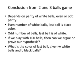 Conclusion from 2 and 3 balls game
• Depends on parity of white balls, even or odd
parity.
• Even number of white balls, last ball is black
color.
• Odd number of balls, last ball is of white.
• If we play with 100 balls, then can we argue or
prove our hypothesis?
• What is the color of last ball, given w white
balls and b black balls?
 