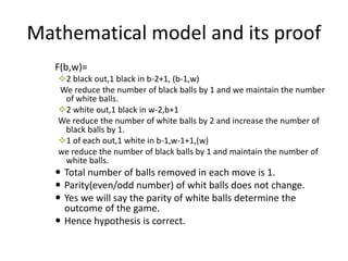 Mathematical model and its proof
F(b,w)=
2 black out,1 black in b-2+1, (b-1,w)
We reduce the number of black balls by 1 and we maintain the number
of white balls.
2 white out,1 black in w-2,b+1
We reduce the number of white balls by 2 and increase the number of
black balls by 1.
1 of each out,1 white in b-1,w-1+1,(w)
we reduce the number of black balls by 1 and maintain the number of
white balls.
 Total number of balls removed in each move is 1.
 Parity(even/odd number) of whit balls does not change.
 Yes we will say the parity of white balls determine the
outcome of the game.
 Hence hypothesis is correct.
 