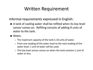 Written Requirement
Informal requirements expressed in English:
 A tank of cooling water shall be refilled when its low level
sensor comes on. Refilling consists of adding 9 units of
water to the tank.
 Notes:
> The maximum capacity of the tank is 10 units of water.
> From one reading of the water level to the next reading of the
water level, 1 unit of water will be used.
> The low level sensor comes on when the tank contains 1 unit of
water or less.
A Simple Formal Methods Example
 