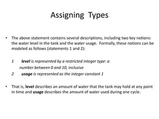 Assigning Types
• The above statement contains several descriptions, including two key notions:
the water level in the tank and the water usage. Formally, these notions can be
modeled as follows (statements 1 and 2):
1 level is represented by a restricted integer type: a
number between 0 and 10, inclusive
2 usage is represented as the integer constant 1
• That is, level describes an amount of water that the tank may hold at any point
in time and usage describes the amount of water used during one cycle.
A Simple Formal Methods Example
 