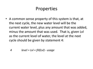 Properties
• A common sense property of this system is that, at
the next cycle, the new water level will be the
current water level, plus any amount that was added,
minus the amount that was used. That is, given Lvl
as the current level of water, the level at the next
cycle should be given by statement 4:
4 level = Lvl + fill(Lvl) - usage
A Simple Formal Methods Example
 