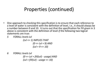 Properties (continued)
• One approach to checking this specification is to ensure that each reference to
a level of water is consistent with the definition of level, i.e., it should always be
a number between 0 and 10. It turns out that the specification for fill given in 3
above is consistent with the definition of level if the following two logical
statements are true:
5 FORALL levels Lvl
(Lvl <= 1) IMPLIES THAT
(0 <= Lvl + 9) AND
(Lvl + 9 <= 10)
6 FORALL levels Lvl
(0 <= Lvl + fill(Lvl) - usage) AND
(Lvl + fill(Lvl) - usage <= 10)
A Simple Formal Methods Example
 