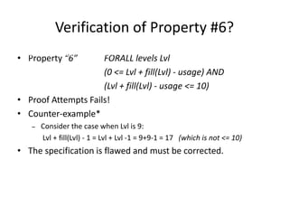 Verification of Property #6?
• Property “6” FORALL levels Lvl
(0 <= Lvl + fill(Lvl) - usage) AND
(Lvl + fill(Lvl) - usage <= 10)
• Proof Attempts Fails!
• Counter-example*
– Consider the case when Lvl is 9:
Lvl + fill(Lvl) - 1 = Lvl + Lvl -1 = 9+9-1 = 17 (which is not <= 10)
• The specification is flawed and must be corrected.
A Simple Formal Methods Example
 