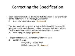Correcting the Specification
• Upon closer examination, it is found that statement 4, our expression
for the water level at the next cycle, is in error:
4 level = Lvl + fill(Lvl) - usage (incorrect)
• This statement is inconsistent with the definition of fill because fill
returns the new level of water, not just the amount of water added.
The (corrected) expression for level, denoted by 4', is simply:
4' level = fill(Lvl) - usage (correct)
• The (corrected) FORALL statement (statement 6) is:
6' FORALL levels L:
(0 <= fill(Lvl) - usage) AND
(fill(Lvl) - usage <= 10) (correct)
A Simple Formal Methods Example
 
