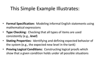 This Simple Example Illustrates:
• Formal Specification: Modeling informal English statements using
mathematical expressions
• Type Checking: Checking that all types of items are used
consistently (e.g., level)
• Stating Properties: Identifying and defining expected behavior of
the system (e.g., the expected new level in the tank)
• Proving Logical Conditions: Constructing logical proofs which
show that a given condition holds under all possible situations
A Simple Formal Methods Example
 