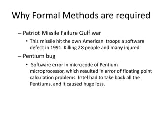 Why Formal Methods are required
– Patriot Missile Failure Gulf war
• This missile hit the own American troops a software
defect in 1991. Killing 28 people and many injured
– Pentium bug
• Software error in microcode of Pentium
microprocessor, which resulted in error of floating point
calculation problems. Intel had to take back all the
Pentiums, and it caused huge loss.
 