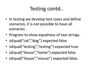 Testing contd..
• In testing we develop test cases and define
scenarios, it is not possible to have all
scenarios .
• Program to show equalness of two strings.
• isEqual(“cat”,”dog”) expected false
• isEqual(“testing”,”testing”) expected true
• isEqual(“house”,”home”) expected false
• isEqual(“house”,”mouse”) expected false.
 