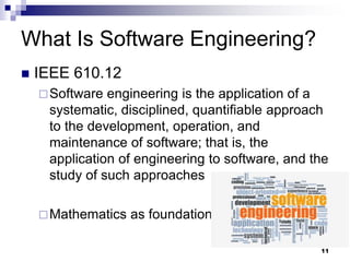 What Is Software Engineering?
 IEEE 610.12
Software engineering is the application of a
systematic, disciplined, quantifiable approach
to the development, operation, and
maintenance of software; that is, the
application of engineering to software, and the
study of such approaches
Mathematics as foundation
11
 
