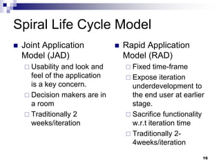 Spiral Life Cycle Model
 Joint Application
Model (JAD)
 Usability and look and
feel of the application
is a key concern.
 Decision makers are in
a room
 Traditionally 2
weeks/iteration
 Rapid Application
Model (RAD)
 Fixed time-frame
 Expose iteration
underdevelopment to
the end user at earlier
stage.
 Sacrifice functionality
w.r.t iteration time
 Traditionally 2-
4weeks/iteration
16
 