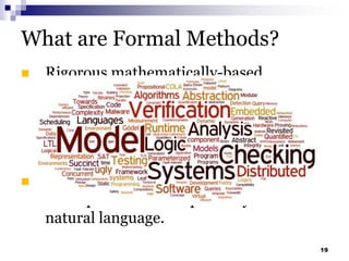 What are Formal Methods?
 Rigorous mathematically-based
techniques and tools for the
specification, development, and
verification of software and hardware
systems.
 Unambiguous nature of mathematics
avoid problems of imprecisely worded
natural language.
19
 