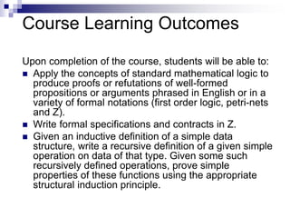 Course Learning Outcomes
6
Upon completion of the course, students will be able to:
 Apply the concepts of standard mathematical logic to
produce proofs or refutations of well-formed
propositions or arguments phrased in English or in a
variety of formal notations (first order logic, petri-nets
and Z).
 Write formal specifications and contracts in Z.
 Given an inductive definition of a simple data
structure, write a recursive definition of a given simple
operation on data of that type. Given some such
recursively defined operations, prove simple
properties of these functions using the appropriate
structural induction principle.
 