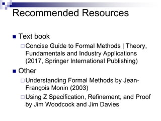 Recommended Resources
7
 Text book
Concise Guide to Formal Methods | Theory,
Fundamentals and Industry Applications
(2017, Springer International Publishing)
 Other
Understanding Formal Methods by Jean-
François Monin (2003)
Using Z Specification, Refinement, and Proof
by Jim Woodcock and Jim Davies
 