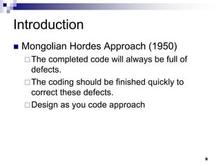 Introduction
 Mongolian Hordes Approach (1950)
The completed code will always be full of
defects.
The coding should be finished quickly to
correct these defects.
Design as you code approach
8
 