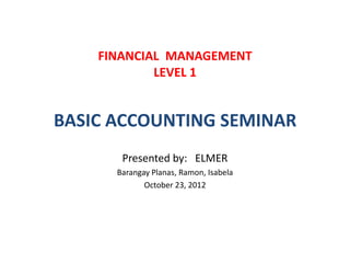 FINANCIAL MANAGEMENT
LEVEL 1
BASIC ACCOUNTING SEMINAR
Presented by: ELMER
Barangay Planas, Ramon, Isabela
October 23, 2012
 
