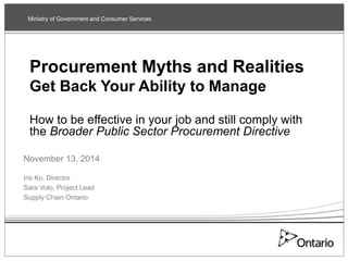 Ministry of Government and Consumer Services 
Procurement Myths and Realities 
Get Back Your Ability to Manage 
How to be effective in your job and still comply with 
the Broader Public Sector Procurement Directive 
November 13, 2014 
Iris Ko, Director 
Sara Volo, Project Lead 
Supply Chain Ontario 
 
