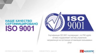 СОБСТВЕННОСТЬ FM LOGISTIC - КОНФИДЕНЦИАЛЬНО НАЗВАНИЕ ПРОЕКТА – апрель 2015
11
Сертификация ISO 9001 подтверждает, что FM Logistic
активно поддерживает систему управления,
направленную на постоянную оптимизацию оказываемых
услуг
НАШЕ КАЧЕСТВО
СЕРТИФИЦИРОВАНО
ISO 9001
 