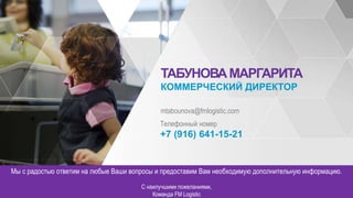 СОБСТВЕННОСТЬ FM LOGISTIC - КОНФИДЕНЦИАЛЬНО НАЗВАНИЕ ПРОЕКТА – апрель 2015
ТАБУНОВАМАРГАРИТА
КОММЕРЧЕСКИЙ ДИРЕКТОР
mtabounova@fmlogistic.com
Телефонный номер
+7 (916) 641-15-21
Мы с радостью ответим на любые Ваши вопросы и предоставим Вам необходимую дополнительную информацию.
С наилучшими пожеланиями,
Команда FM Logistic
 