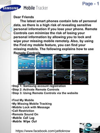 Dear Friends
The latest smart phones contain lots of personal
data, so there is a high risk of revealing sensitive
personal information if you lose your phone. Remote
Controls can minimize the risk of losing your
personal information by allowing you to lock and
wipe your missing mobile remotely. Also, by using
the Find my mobile feature, you can find your
missing mobile. The following explains how to use
Remote Controls.
•Step 1: Samsung account registration
•Step 2: Activate Remote Controls
•Step 3: Using Remote Controls via the website
•Find My Mobile
•My Missing Mobile Tracking
•Mobile Lock with Message
•Call Restriction
•Remote Sound On
•Mobile Call Log
•Mobile Wipe Out
https://www.facebook.com/yettoknow
 