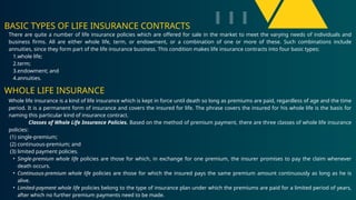 BASIC TYPES OF LIFE INSURANCE CONTRACTS
There are quite a number of life insurance policies which are offered for sale in the market to meet the varying needs of individuals and
business firms. All are either whole life, term, or endowment, or a combination of one or more of these. Such combinations include
annuities, since they form part of the life insurance business. This condition makes life insurance contracts into four basic types:
1.whole life;
2.term;
3.endowment; and
4.annuities.
Whole life insurance is a kind of life insurance which is kept in force until death so long as premiums are paid, regardless of age and the time
period. It is a permanent form of insurance and covers the insured for life. The phrase covers the insured for his whole life is the basis for
naming this particular kind of insurance contract.
Classes of Whole Life Insurance Policies. Based on the method of premium payment, there are three classes of whole life insurance
policies:
(1) single-premium;
(2) continuous-premium; and
(3) limited payment policies.
• Single-premium whole life policies are those for which, in exchange for one premium, the insurer promises to pay the claim whenever
death occurs.
• Continuous-premium whole life policies are those for which the insured pays the same premium amount continuously as long as he is
alive.
• Limited-payment whole life policies belong to the type of insurance plan under which the premiums are paid for a limited period of years,
after which no further premium payments need to be made.
WHOLE LIFE INSURANCE
 