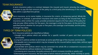 TEAM INSURANCE
A term insurance policy is a contract between the insured and insurer whereby the insurer
promises to pay the face amount of the policy to a third party (the beneficiary) if the insured
dies within a specified time period.
Term insurance, as its name implies, is insurance for a term, or temporary period. Whole life
insurance, in contrast, is permanent insurance and covers as long as the insured lives. Term
insurance, when written for a year, provides protection equal to the face value of the policy for
only one year. When written for five years, the coverage is only for five years. At the end of the
specified period, whether for one year or five years, the coverage is terminated, and the policy
no longer has value.
TYPES OF TERM POLICIES
Term insurance policies are classified as follows:
1.Straight term policies which are written for a specific number of years and then automatically
terminated;
2.Long-term policies written to terminate at some specified age of the insured, commonly 65;
3.Renewable term insurance which may be renewed by the insured before expiry date, without again
proving insurability;
4.Convertible term policies which may be converted into whole life or endowment insurance within
specified period, without evidence of insurability;
5.Increasing term insurance, the policy amount of which increases monthly or yearly; and
6.Decreasing term insurance, the face value of which reduces periodically, either monthly or yearly.
 