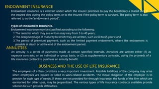 ENDOWMENT INSURANCE
Endowment insurance is a contract under which the insurer promises to pay the beneficiary a stated sum if
the insured dies during the policy term, or to the insured if the policy term is survived. The policy term is also
referred to as the “endowment period”.
Types of Endowment Insurance.
Endowment insurance may be classified according to the following:
1.The term for which they are written may vary from 5 to 40 years;
2.The designated age of maturity to which they are written, such as 60 to 65 years; and
3.The period of premium payment, such as the limited payment endowment, where the endowment is
payable at death or at the end of the endowment period.
An annuity is a series of payments made at certain specified intervals. Annuities are written either (1) as
separate contracts, or an individual or group basis; or (2) as supplementary contracts, using the proceeds of a
life insurance contract to purchase an annuity benefit.
ANNUITIES
BUSINESS AND THE USE OF LIFE INSURANCE
The employees of a firm constitute a very important investment. Possible liabilities of the company may arise
when employees are injured or killed in work-related accidents. The moral obligation of the employer is to
provide for such type of needs. If these are not provided for through insurance, the funds of the firm which are
earmarked for other uses, may be jeopardized. The various types of life insurance contracts available provide
solution to such possible difficulties.
 