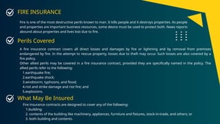 FIRE INSURANCE
Fire is one of the most destructive perils known to man. It kills people and it destroys properties. As people
and properties are important business resources, some device must be used to protect both. News reports
abound about properties and lives lost due to fire.
A fire insurance contract covers all direct losses and damages by fire or lightning and by removal from premises
endangered by fire. In the attempt to rescue property, losses due to theft may occur. Such losses are also covered by a
fire policy.
Other allied perils may be covered in a fire insurance contract, provided they are specifically named in the policy. The
allied perils refer to the following:
1.earthquake fire;
2.earthquake shock;
3.windstorm, typhoons, and flood;
4.riot and strike damage and riot fire; and
5.explosions.
Perils Covered
Fire insurance contracts are designed to cover any of the following:
1.building;
2. contents of the building like machinery, appliances, furniture and fixtures, stock-in-trade, and others; or
3. both building and contents.
What May Be Insured
 